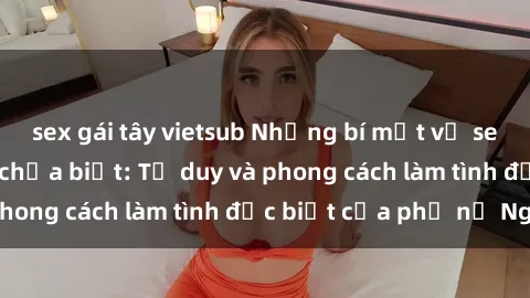 sex gái tây vietsub Những bí mật về sex gái Nga mà bạn chưa biết: Tư duy và phong cách làm tình đặc biệt của phụ nữ Nga