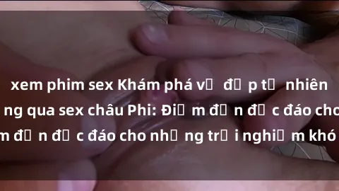 xem phim sex Khám phá vẻ đẹp tự nhiên và văn hóa đa dạng qua sex châu Phi: Điểm đến độc đáo cho những trải nghiệm khó quên