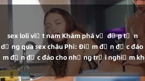 sex loli việt nam Khám phá vẻ đẹp tự nhiên và văn hóa đa dạng qua sex châu Phi: Điểm đến độc đáo cho những trải nghiệm khó quên