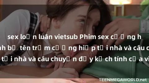 sex loạn luân vietsub Phim sex cưỡng hiếp vietsub: Nữ sinh bị tên trộm cưỡng hiếp tại nhà và câu chuyện đầy kịch tính của vietsub