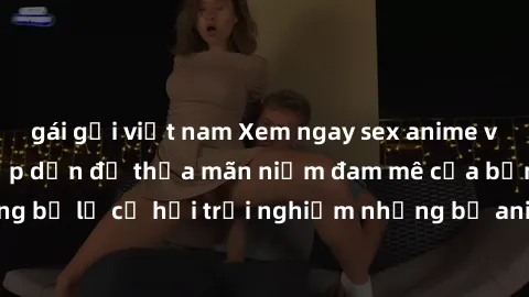 gái gọi việt nam Xem ngay sex anime vietsub cực hot và hấp dẫn để thỏa mãn niềm đam mê của bạn! Đừng bỏ lỡ cơ hội trải nghiệm những bộ anime đỉnh cao chỉ có tại đây!
