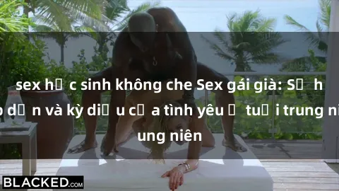 sex học sinh không che Sex gái già: Sự hấp dẫn và kỳ diệu của tình yêu ở tuổi trung niên