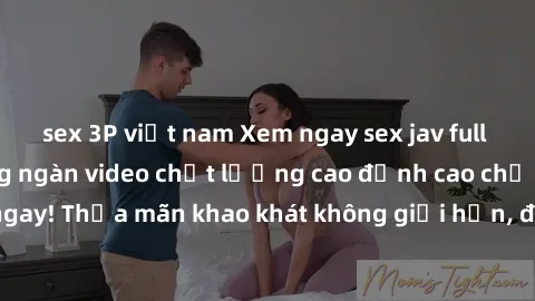 sex 3P việt nam Xem ngay sex jav full HD miễn phí - Hàng ngàn video chất lượng cao đỉnh cao chỉ cần click vào ngay! Thỏa mãn khao khát không giới hạn, đón chờ những trải nghiệm mới lạ!