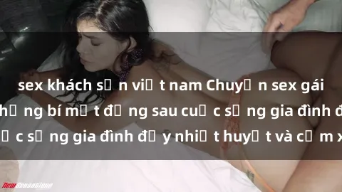 sex khách sạn việt nam Chuyện sex gái Việt có chồng: Những bí mật đằng sau cuộc sống gia đình đầy nhiệt huyết và cảm xúc