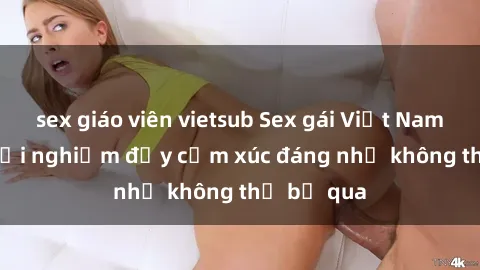 sex giáo viên vietsub Sex gái Việt Nam có con: Trải nghiệm đầy cảm xúc đáng nhớ không thể bỏ qua