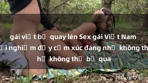 gái việt bị quay lén Sex gái Việt Nam có con: Trải nghiệm đầy cảm xúc đáng nhớ không thể bỏ qua