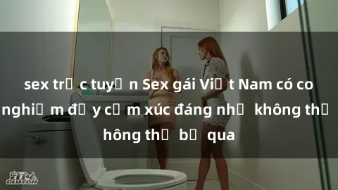 sex trực tuyến Sex gái Việt Nam có con: Trải nghiệm đầy cảm xúc đáng nhớ không thể bỏ qua