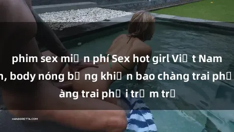 phim sex miễn phí Sex hot girl Việt Nam: Mặt xinh, body nóng bỏng khiến bao chàng trai phải trầm trồ