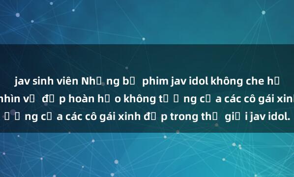 jav sinh viên Những bộ phim jav idol không che hấp dẫn nhất năm Ngắm nhìn vẻ đẹp hoàn hảo không tưởng của các cô gái xinh đẹp trong thế giới jav idol.