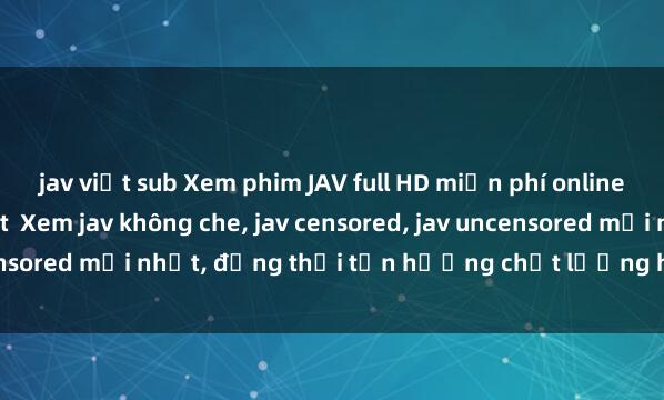 jav việt sub Xem phim JAV full HD miễn phí online - Cập nhật nhanh nhất Xem jav không che, jav censored, jav uncensored mới nhất, đồng thời tận hưởng chất lượng hình ảnh Full HD.