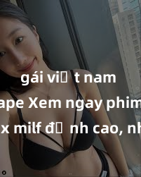 gái việt nam sextape Xem ngay phim sex milf đỉnh cao, những bà mẹ trong sáng nhưng gợi cảm cùng những cảnh quay nóng bỏng sẽ khiến bạn không thể rời mắt!