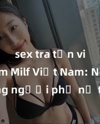 sex tra tấn việt nam Milf Việt Nam: Những người phụ nữ trẻ trung, quyến rũ và tự tin đến từ xứ sở mặt trời mọc