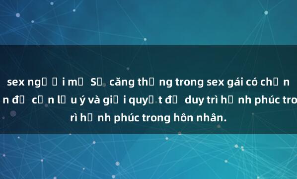 sex người mỹ Sự căng thẳng trong sex gái có chồng: Những vấn đề cần lưu ý và giải quyết để duy trì hạnh phúc trong hôn nhân.