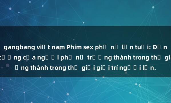 gangbang việt nam Phim sex phụ nữ lớn tuổi: Đẳng cấp và sức hút khó cưỡng của người phụ nữ trưởng thành trong thế giới giải trí người lớn.