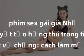 phim sex gái già Những bí quyết tạo hứng thú trong tình dục vợ chồng: cách làm mới lửa yêu và quan hệ đam mê