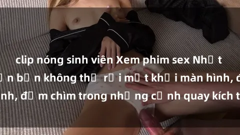 clip nóng sinh viên Xem phim sex Nhật Bản vietsub sẽ khiến bạn không thể rời mắt khỏi màn hình, đắm chìm trong những cảnh quay kích thích và hấp dẫn.