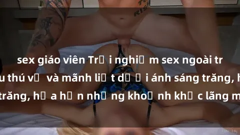 sex giáo viên Trải nghiệm sex ngoài trời: Bí mật tình yêu thú vị và mãnh liệt dưới ánh sáng trăng, hứa hẹn những khoảnh khắc lãng mạn và mãnh liệt.