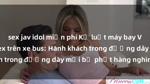 sex jav idol miễn phí Kỷ luật máy bay Vietnam Airline về sex trên xe bus: Hành khách trong đường dây mới bị phạt hàng nghìn USD.