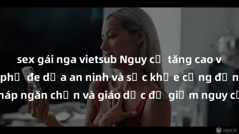 sex gái nga vietsub Nguy cơ tăng cao về sex ngoài đường phố đe dọa an ninh và sức khỏe cộng đồng. Cần có biện pháp ngăn chặn và giáo dục để giảm nguy cơ lây nhiễm và các vấn đề xã hội liên quan.