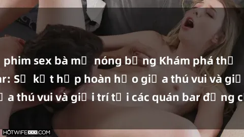 phim sex bà mẹ nóng bỏng Khám phá thế giới sex quán bar: Sự kết hợp hoàn hảo giữa thú vui và giải trí tại các quán bar đẳng cấp