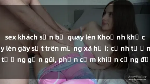 sex khách sạn bị quay lén Khoảnh khắc sex sinh viên quay lén gây sốt trên mạng xã hội: cảnh tượng gần gũi, phản cảm khiến cộng đồng mạng phẫn nộ.