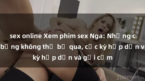 sex online Xem phim sex Nga: Những cảnh nóng bỏng không thể bỏ qua, cực kỳ hấp dẫn và gợi cảm