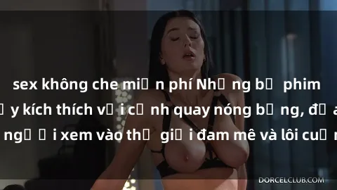 sex không che miễn phí Những bộ phim sex Trung Quốc đầy kích thích với cảnh quay nóng bỏng, đưa người xem vào thế giới đam mê và lôi cuốn không thể cưỡng lại.