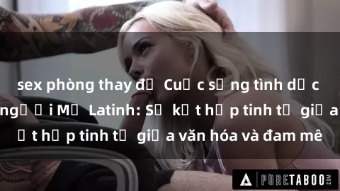 sex phòng thay đồ Cuộc sống tình dục đầy gợi cảm của người Mỹ Latinh: Sự kết hợp tinh tế giữa văn hóa và đam mê