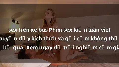 sex trên xe bus Phim sex loạn luân vietsub cực phê - Câu chuyện đầy kích thích và gợi cảm không thể bỏ qua. Xem ngay để trải nghiệm cảm giác mới lạ và đặc biệt.