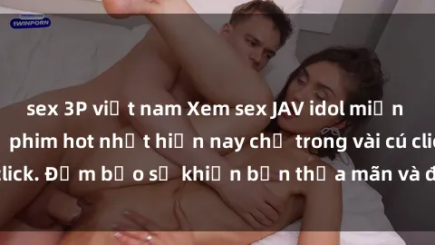 sex 3P việt nam Xem sex JAV idol miễn phí với những bộ phim hot nhất hiện nay chỉ trong vài cú click. Đảm bảo sẽ khiến bạn thỏa mãn và đam mê không ngờ!