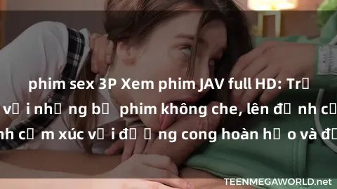 phim sex 3P Xem phim JAV full HD: Trải nghiệm cực chất với những bộ phim không che, lên đỉnh cảm xúc với đường cong hoàn hảo và đồng hồ miễn phí.