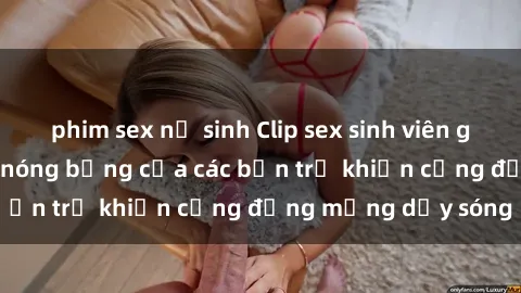 phim sex nữ sinh Clip sex sinh viên gây sốc: Hành động nóng bỏng của các bạn trẻ khiến cộng đồng mạng dậy sóng