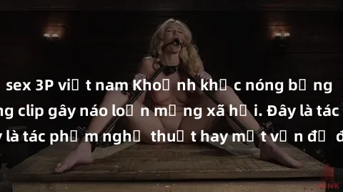 sex 3P việt nam Khoảnh khắc nóng bỏng của sinh viên trong clip gây náo loạn mạng xã hội. Đây là tác phẩm nghệ thuật hay một vấn đề đang gây tranh cãi?