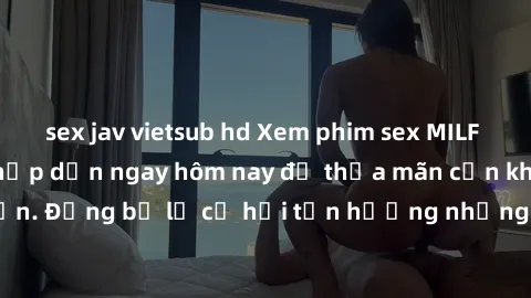 sex jav vietsub hd Xem phim sex MILF đầy kịch tính và hấp dẫn ngay hôm nay để thỏa mãn cơn khát tình dục của bạn. Đừng bỏ lỡ cơ hội tận hưởng những phút giây mãn nhãn với các cô mẹ dâm đãng!