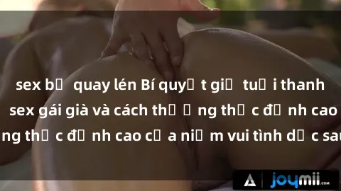 sex bị quay lén Bí quyết giữ tuổi thanh xuân: Tìm hiểu về sex gái già và cách thưởng thức đỉnh cao của niềm vui tình dục sau tuổi