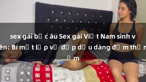 sex gái bắc âu Sex gái Việt Nam sinh viên: Bí mật lớp vẻ đẹp dịu dàng đằm thắm
