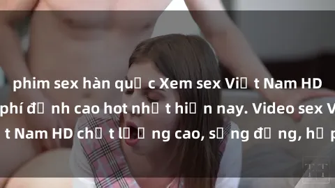 phim sex hàn quốc Xem sex Việt Nam HD không che miễn phí đỉnh cao hot nhất hiện nay. Video sex Việt Nam HD chất lượng cao, sống động, hấp dẫn không thể bỏ lỡ.