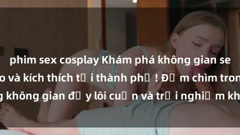 phim sex cosplay Khám phá không gian sex quán bar độc đáo và kích thích tại thành phố! Đắm chìm trong không gian đầy lôi cuốn và trải nghiệm không thể quên tại sex bar.