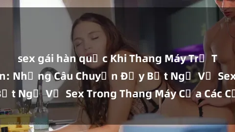 sex gái hàn quốc Khi Thang Máy Trở Thành Nơi Lãng Mạn: Những Câu Chuyện Đầy Bất Ngờ Về Sex Trong Thang Máy Của Các Cặp Đôi