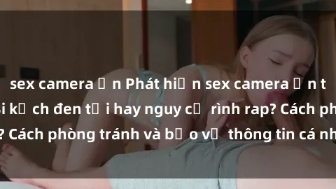 sex camera ẩn Phát hiện sex camera ẩn trong khách sạn: Bi kịch đen tối hay nguy cơ rình rap? Cách phòng tránh và bảo vệ thông tin cá nhân của bạn.