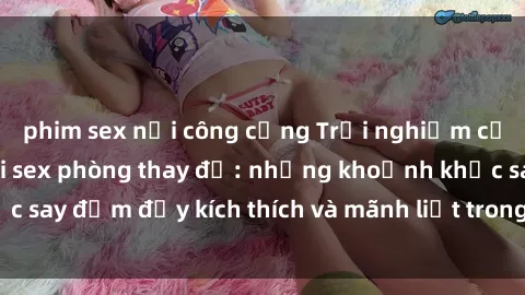 phim sex nơi công cộng Trải nghiệm cảm giác mới mẻ với sex phòng thay đồ: những khoảnh khắc say đắm đầy kích thích và mãnh liệt trong không gian bí mật.