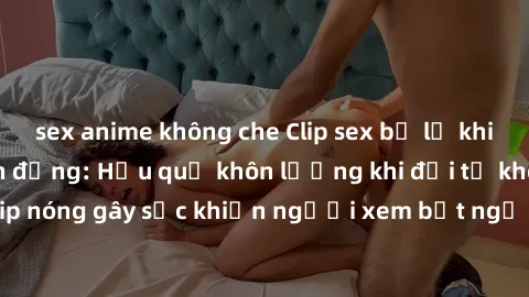 sex anime không che Clip sex bị lộ khiến cả xã hội chấn động: Hậu quả khôn lường khi đời tư không còn riêng tư. Clip nóng gây sốc khiến người xem bất ngờ và phẫn nộ. Mạng xã hội lan truyền không kiểm 