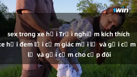 sex trong xe hơi Trải nghiệm kích thích: sex trong xe hơi đem lại cảm giác mới lạ và gợi cảm cho cặp đôi
