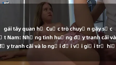 gái tây quan hệ Cuộc trò chuyện gây sốc về sex nữ sinh Việt Nam: Những tình huống đầy tranh cãi và lo ngại đối với giới trẻ hiện nay
