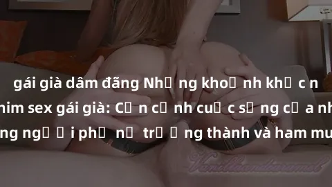 gái già dâm đãng Những khoảnh khắc nóng bỏng trong phim sex gái già: Cận cảnh cuộc sống của những người phụ nữ trưởng thành và ham muốn tình dục không ngừng.