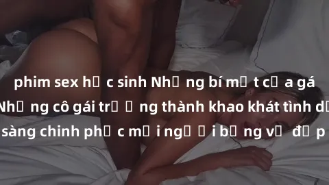 phim sex học sinh Những bí mật của gái già dâm đãng: Những cô gái trưởng thành khao khát tình dục và sẵn sàng chinh phục mọi người bằng vẻ đẹp và sự quyến rũ đầy nóng bỏng