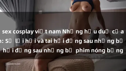 sex cosplay việt nam Những hậu duệ của clip sex đình đám: Sự lợi hại và tai hại đằng sau những bộ phim nóng bỏng