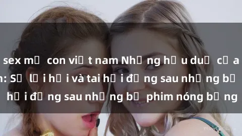 sex mẹ con việt nam Những hậu duệ của clip sex đình đám: Sự lợi hại và tai hại đằng sau những bộ phim nóng bỏng