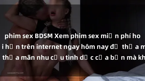 phim sex BDSM Xem phim sex miễn phí hoàn toàn không giới hạn trên internet ngay hôm nay để thỏa mãn nhu cầu tình dục của bạn mà không tốn chi phí.