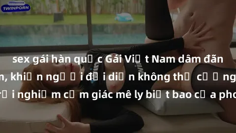 sex gái hàn quốc Gái Việt Nam dâm đãng làm tình say đắm, khiến người đối diện không thể cưỡng lại được. Hãy trải nghiệm cảm giác mê ly biết bao của phong cách yêu đương đậm chất dân tộc!